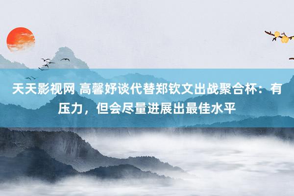 天天影视网 高馨妤谈代替郑钦文出战聚合杯：有压力，但会尽量进展出最佳水平