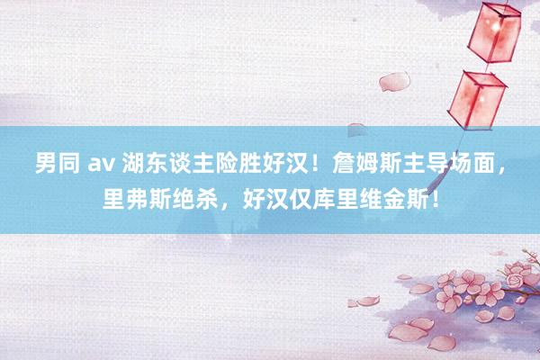 男同 av 湖东谈主险胜好汉！詹姆斯主导场面，里弗斯绝杀，好汉仅库里维金斯！