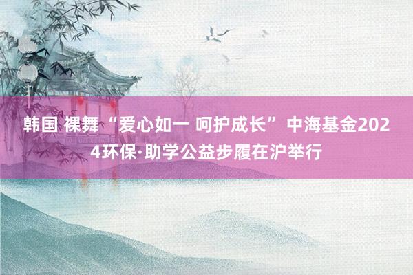 韩国 裸舞 “爱心如一 呵护成长” 中海基金2024环保·助学公益步履在沪举行