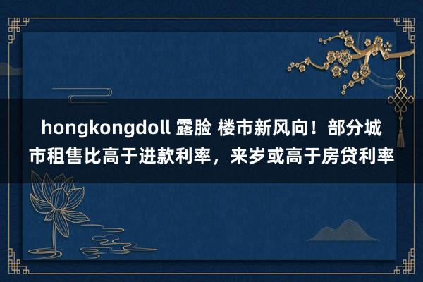 hongkongdoll 露脸 楼市新风向！部分城市租售比高于进款利率，来岁或高于房贷利率