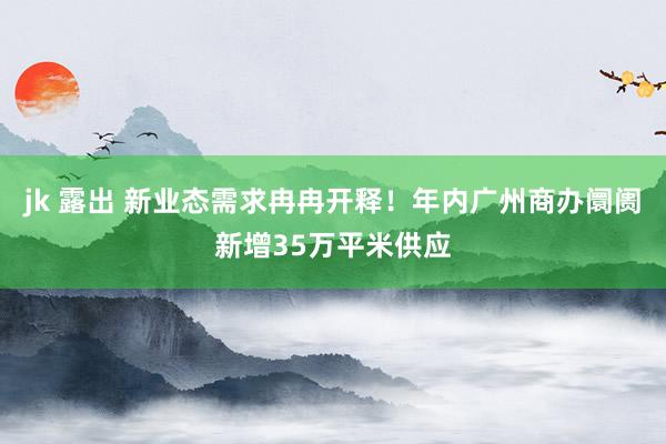 jk 露出 新业态需求冉冉开释！年内广州商办阛阓新增35万平米供应