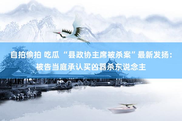 自拍偷拍 吃瓜 “县政协主席被杀案”最新发扬：被告当庭承认买凶器杀东说念主