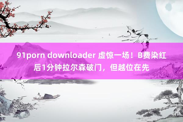 91porn downloader 虚惊一场！B费染红后1分钟拉尔森破门，但越位在先