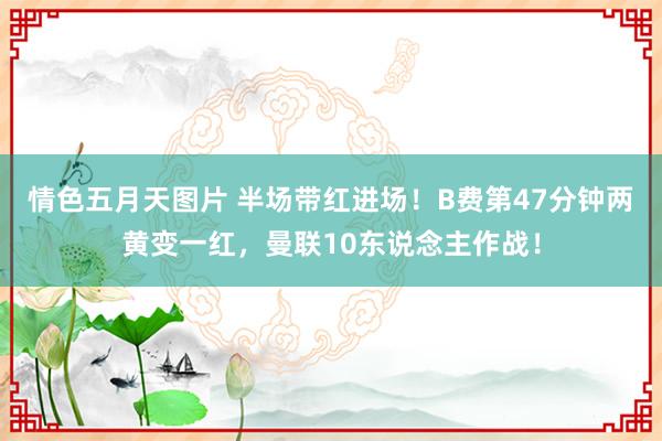 情色五月天图片 半场带红进场！B费第47分钟两黄变一红，曼联10东说念主作战！