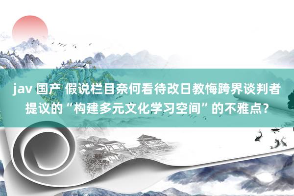 jav 国产 假说栏目奈何看待改日教悔跨界谈判者提议的“构建多元文化学习空间”的不雅点？