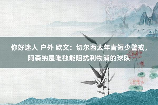 你好迷人 户外 欧文：切尔西太年青短少警戒，阿森纳是唯独能阻扰利物浦的球队