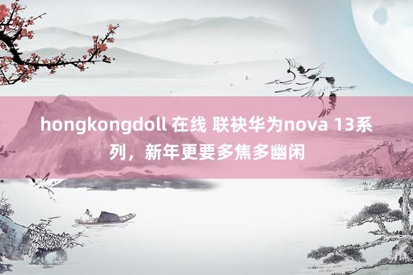 hongkongdoll 在线 联袂华为nova 13系列，新年更要多焦多幽闲