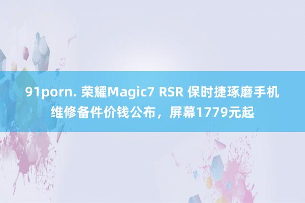 91porn. 荣耀Magic7 RSR 保时捷琢磨手机维修备件价钱公布，屏幕1779元起