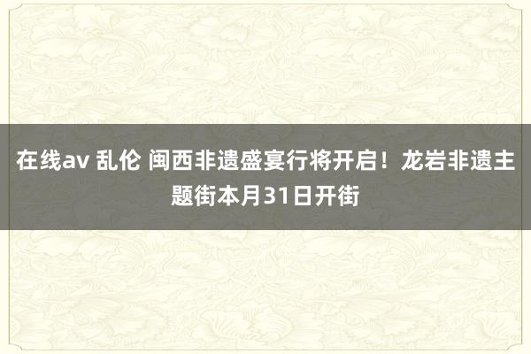 在线av 乱伦 闽西非遗盛宴行将开启！龙岩非遗主题街本月31日开街