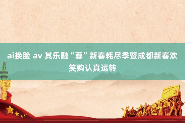 ai换脸 av 其乐融“蓉”新春耗尽季暨成都新春欢笑购认真运转