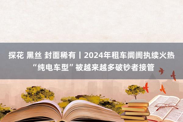 探花 黑丝 封面稀有丨2024年租车阛阓执续火热 “纯电车型”被越来越多破钞者接管