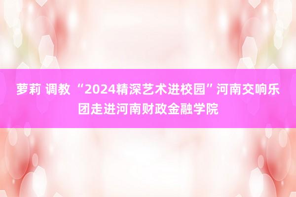 萝莉 调教 “2024精深艺术进校园”河南交响乐团走进河南财政金融学院