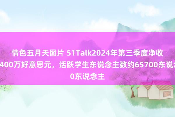 情色五月天图片 51Talk2024年第三季度净收入1400万好意思元，活跃学生东说念主数约65700东说念主