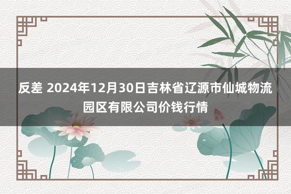 反差 2024年12月30日吉林省辽源市仙城物流园区有限公司价钱行情