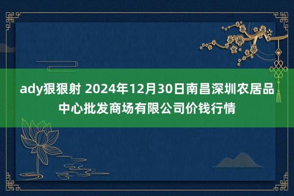 ady狠狠射 2024年12月30日南昌深圳农居品中心批发商场有限公司价钱行情