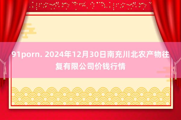 91porn. 2024年12月30日南充川北农产物往复有限公司价钱行情