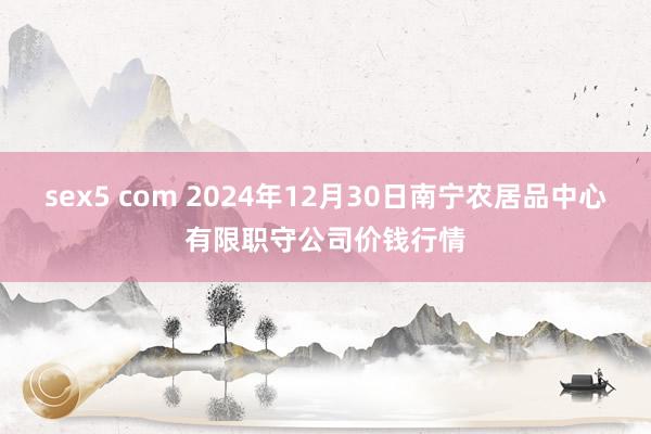 sex5 com 2024年12月30日南宁农居品中心有限职守公司价钱行情