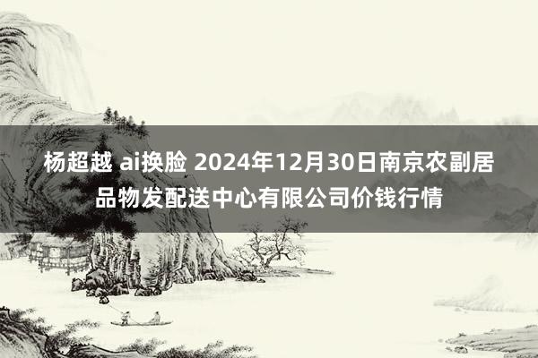 杨超越 ai换脸 2024年12月30日南京农副居品物发配送中心有限公司价钱行情