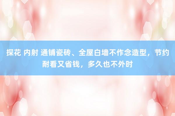 探花 内射 通铺瓷砖、全屋白墙不作念造型，节约耐看又省钱，多久也不外时