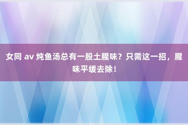 女同 av 炖鱼汤总有一股土腥味？只需这一招，腥味平缓去除！