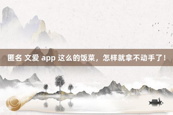 匿名 文爱 app 这么的饭菜，怎样就拿不动手了！