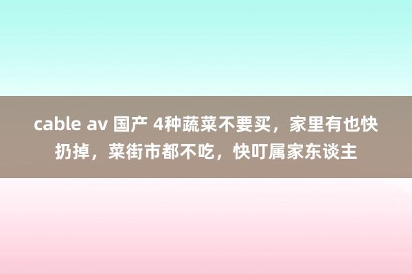 cable av 国产 4种蔬菜不要买，家里有也快扔掉，菜街市都不吃，快叮属家东谈主