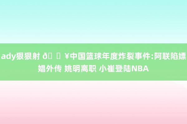 ady狠狠射 💥中国篮球年度炸裂事件:阿联陷嫖娼外传 姚明离职 小崔登陆NBA