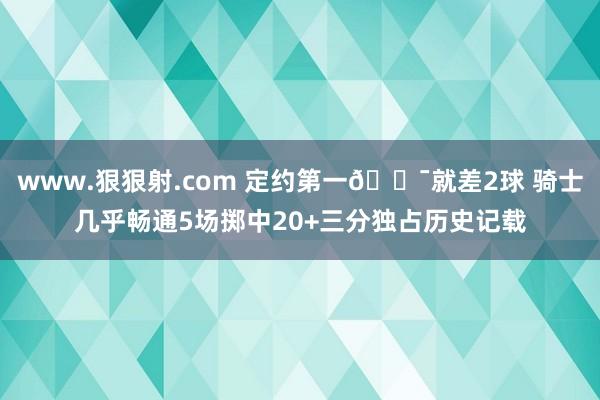 www.狠狠射.com 定约第一🎯就差2球 骑士几乎畅通5场掷中20+三分独占历史记载