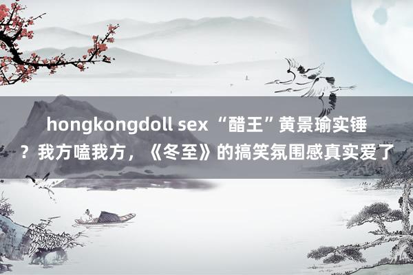 hongkongdoll sex “醋王”黄景瑜实锤？我方嗑我方，《冬至》的搞笑氛围感真实爱了