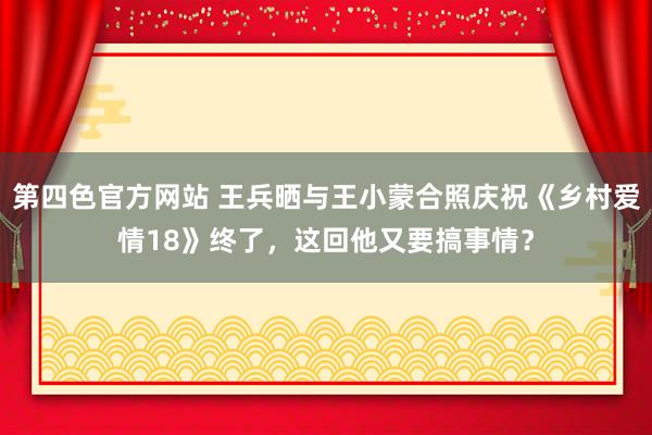 第四色官方网站 王兵晒与王小蒙合照庆祝《乡村爱情18》终了，这回他又要搞事情？