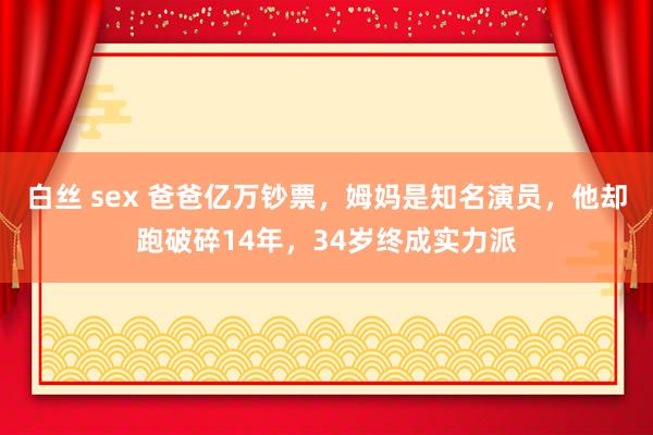 白丝 sex 爸爸亿万钞票，姆妈是知名演员，他却跑破碎14年，34岁终成实力派