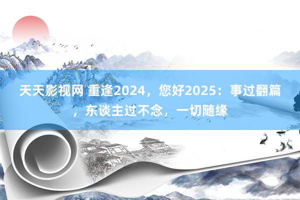 天天影视网 重逢2024，您好2025：事过翻篇，东谈主过不念，一切随缘