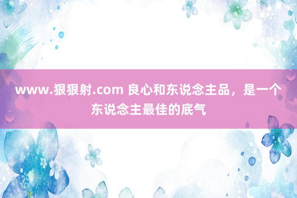 www.狠狠射.com 良心和东说念主品，是一个东说念主最佳的底气