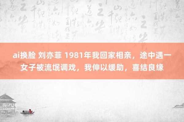 ai换脸 刘亦菲 1981年我回家相亲，途中遇一女子被流氓调戏，我伸以缓助，喜结良缘