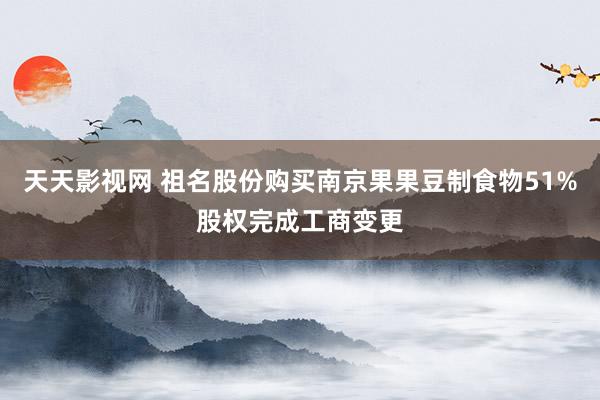 天天影视网 祖名股份购买南京果果豆制食物51%股权完成工商变更