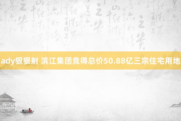 ady狠狠射 滨江集团竞得总价50.88亿三宗住宅用地