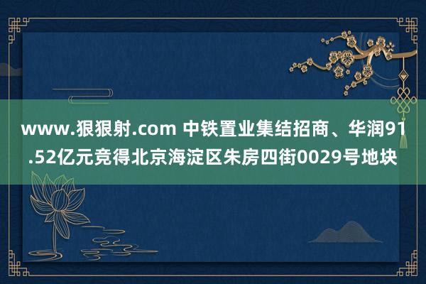 www.狠狠射.com 中铁置业集结招商、华润91.52亿元竞得北京海淀区朱房四街0029号地块