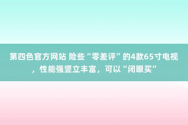 第四色官方网站 险些“零差评”的4款65寸电视，性能强竖立丰富，可以“闭眼买”