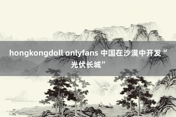 hongkongdoll onlyfans 中国在沙漠中开发“光伏长城”