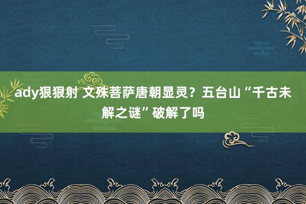 ady狠狠射 文殊菩萨唐朝显灵？五台山“千古未解之谜”破解了吗