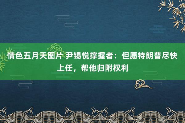 情色五月天图片 尹锡悦撑握者：但愿特朗普尽快上任，帮他归附权利