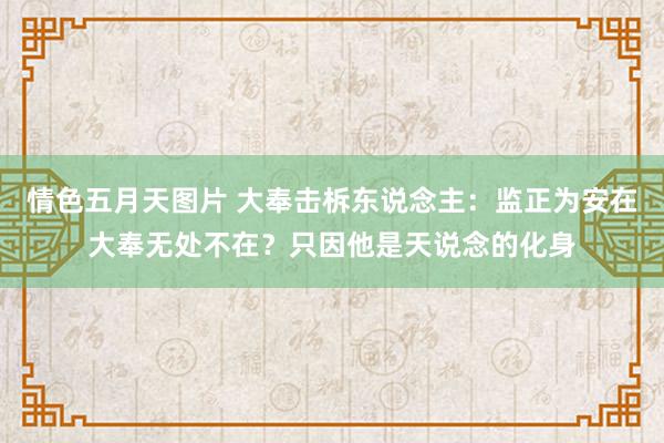 情色五月天图片 大奉击柝东说念主：监正为安在大奉无处不在？只因他是天说念的化身