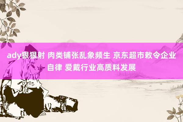 ady狠狠射 肉类铺张乱象频生 京东超市敕令企业自律 爱戴行业高质料发展