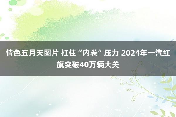 情色五月天图片 扛住“内卷”压力 2024年一汽红旗突破40万辆大关