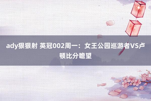 ady狠狠射 英冠002周一：女王公园巡游者VS卢顿比分瞻望