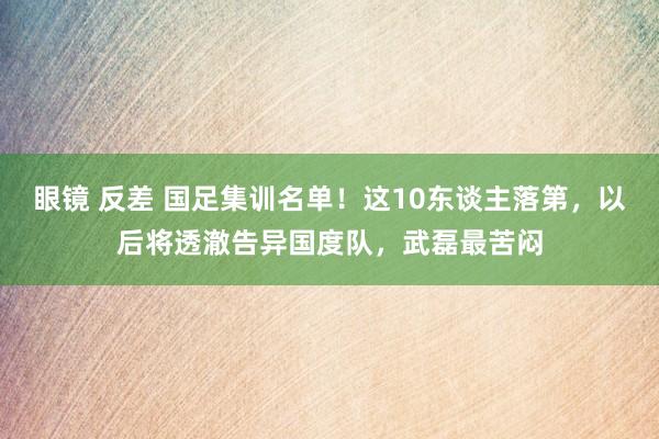 眼镜 反差 国足集训名单！这10东谈主落第，以后将透澈告异国度队，武磊最苦闷