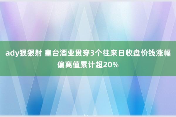 ady狠狠射 皇台酒业贯穿3个往来日收盘价钱涨幅偏离值累计超20%