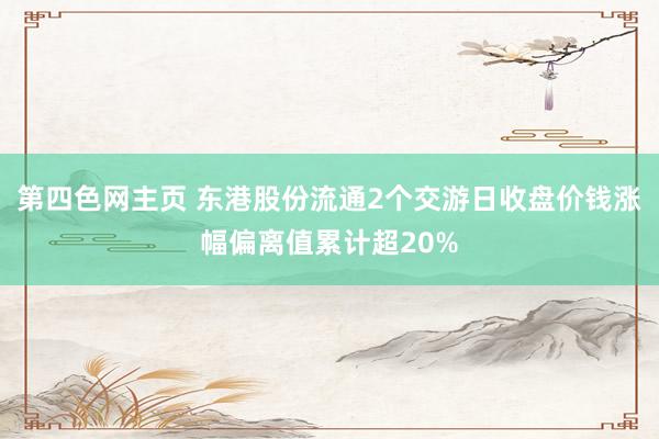 第四色网主页 东港股份流通2个交游日收盘价钱涨幅偏离值累计超20%