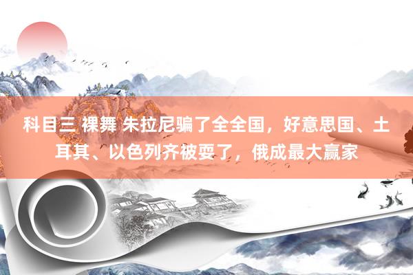 科目三 裸舞 朱拉尼骗了全全国，好意思国、土耳其、以色列齐被耍了，俄成最大赢家