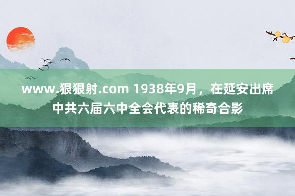 www.狠狠射.com 1938年9月，在延安出席中共六届六中全会代表的稀奇合影